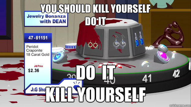you should KILL YOURSELF
do it DO  IT
kill yourself
 - you should KILL YOURSELF
do it DO  IT
kill yourself
  South Park Kill Yourself