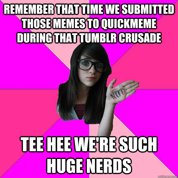 REMEMBER THAT TIME WE SUBMITTED THOSE MEMES TO QUICKMEME DURING THAT TUMBLR CRUSADE TEE HEE WE'RE SUCH HUGE NERDS  Idiot Nerd Girl