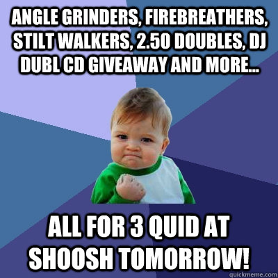 Angle Grinders, Firebreathers, stilt walkers, 2.50 doubles, DJ DUBL CD Giveaway and more...  ALL FOR 3 QUID AT SHOOSH TOMORROW!  Success Kid