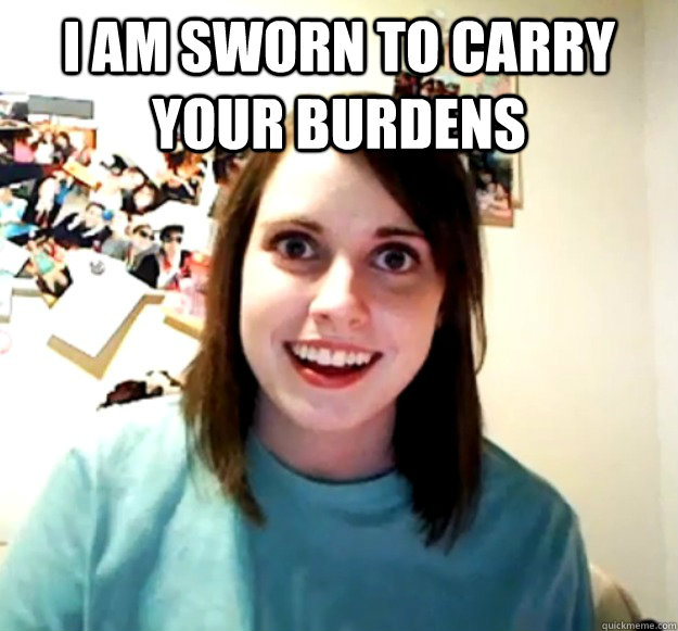 I am sworn to carry your burdens   Overly Attached Girlfriend