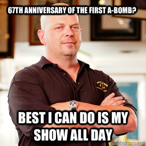 67th anniversary of the first A-bomb? Best I can do is my show all day - 67th anniversary of the first A-bomb? Best I can do is my show all day  Scumbag Pawn Stars.
