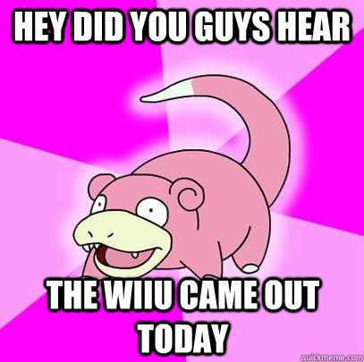 Hey did you guys hear  The WIIU came out today  Slowpoke