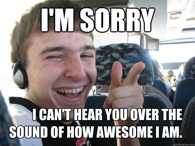 I'm sorry I can't hear you over the sound of how awesome I am. - I'm sorry I can't hear you over the sound of how awesome I am.  Yeah, you jelly