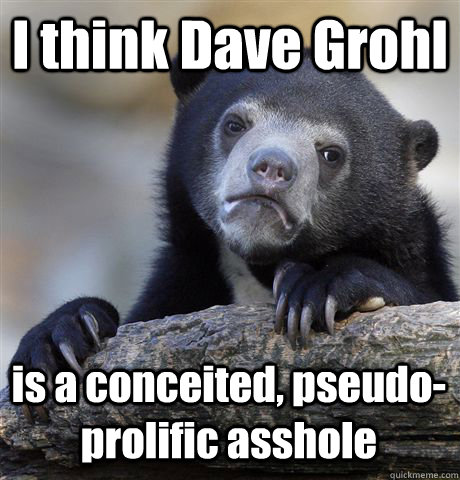 I think Dave Grohl is a conceited, pseudo-prolific asshole  Confession Bear