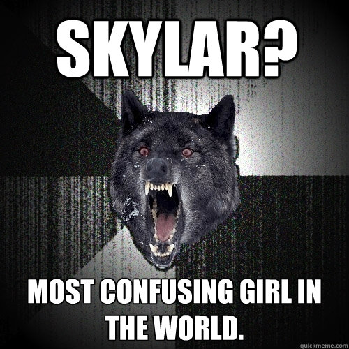 Skylar? MOST CONFUSING GIRL IN THE WORLD.  Insanity Wolf