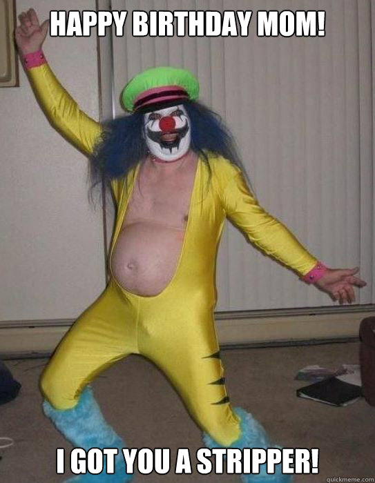 Happy birthday mom! I got you a stripper!  