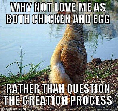 WHY NOT LOVE ME AS BOTH CHICKEN AND EGG RATHER THAN QUESTION THE CREATION PROCESS Misc