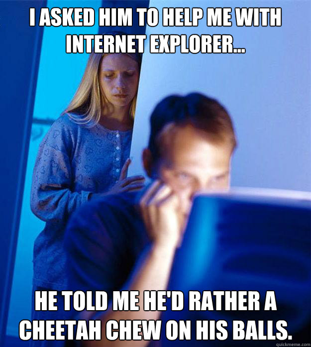 I asked him to help me with Internet Explorer... He told me he'd rather a cheetah chew on his balls. Caption 3 goes here  Redditors Wife