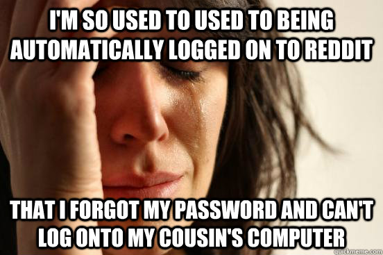 I'm so used to used to being automatically logged on to Reddit that I forgot my password and can't log onto my cousin's computer  First World Problems