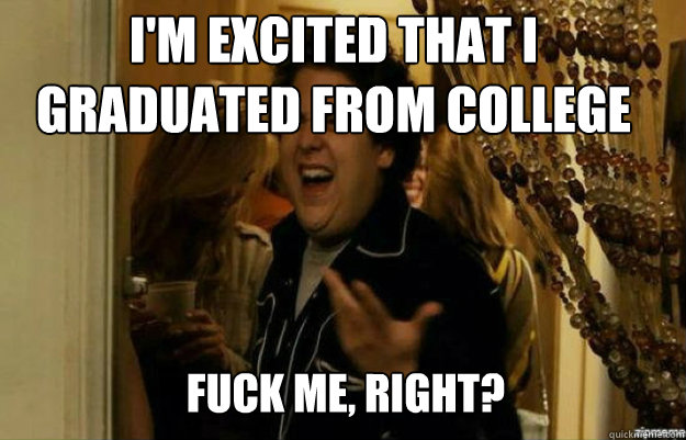 I'm excited that I graduated from college FUCK ME, RIGHT?  fuck me right