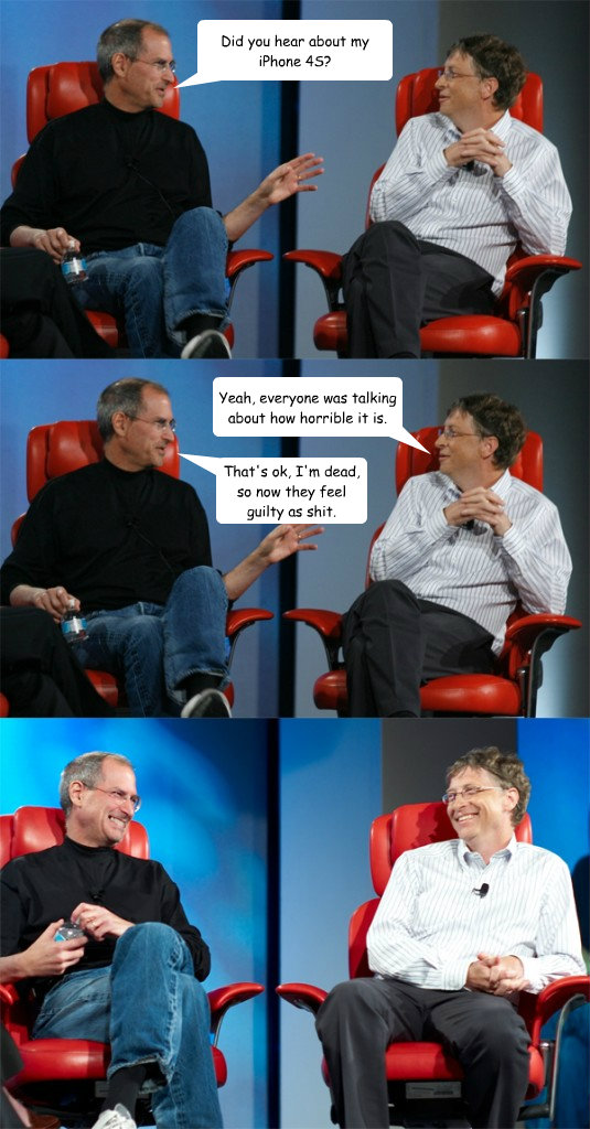 Did you hear about my iPhone 4S? Yeah, everyone was talking about how horrible it is. That's ok, I'm dead, so now they feel guilty as shit.  Steve Jobs vs Bill Gates