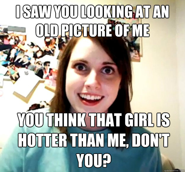 I saw you looking at an old picture of me you think that girl is hotter than me, don't you?  Overly Attached Girlfriend