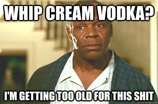 whip cream vodka? I'm getting too old for this shit  Glover getting old