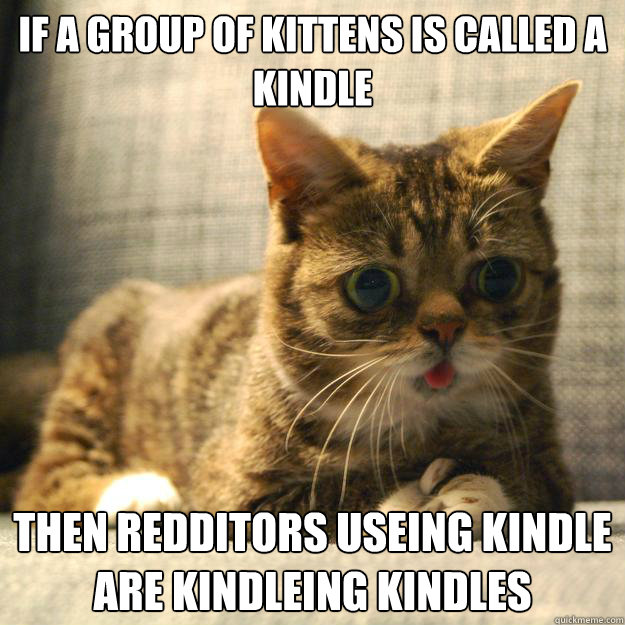 IF A GROUP OF KITTENS IS CALLED A KINDLE THEN REDDITORS USEING KINDLE 
ARE KINDLEING KINDLES  - IF A GROUP OF KITTENS IS CALLED A KINDLE THEN REDDITORS USEING KINDLE 
ARE KINDLEING KINDLES   CAT CLARITY CLARENCE