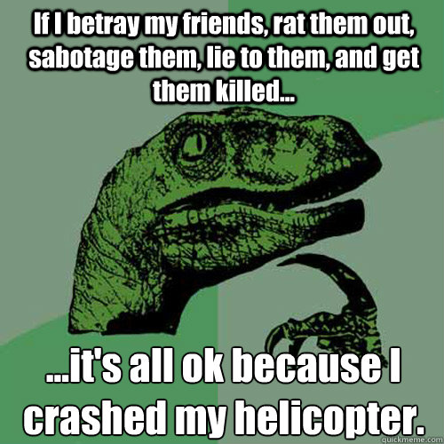 If I betray my friends, rat them out, sabotage them, lie to them, and get them killed... ...it's all ok because I crashed my helicopter.  Philosoraptor
