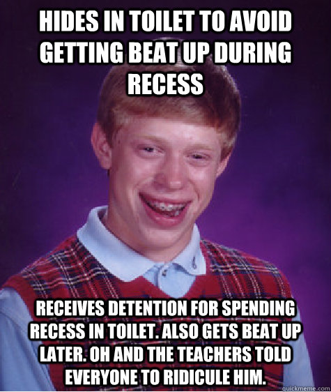 Hides in toilet to avoid getting beat up during recess receives detention for spending recess in toilet. Also gets beat up later. Oh and the teachers told everyone to ridicule him. - Hides in toilet to avoid getting beat up during recess receives detention for spending recess in toilet. Also gets beat up later. Oh and the teachers told everyone to ridicule him.  Badluckbrian