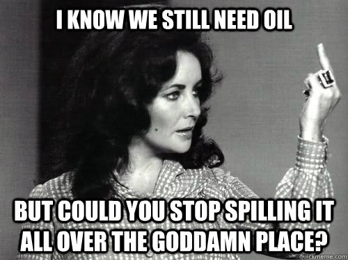 I Know we still need oil But could you stop spilling it all over the goddamn place?  
