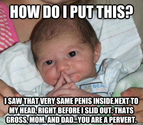 How do i put this? I Saw That Very Same Penis inside,next to my head, right before I slid out. thats gross, mom. and dad...you are a pervert. - How do i put this? I Saw That Very Same Penis inside,next to my head, right before I slid out. thats gross, mom. and dad...you are a pervert.  How do i put this Baby