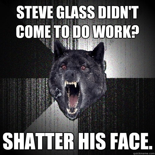 steve glass didn't come to do work? shatter his face.  Insanity Wolf