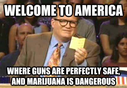 Welcome to America  where guns are perfectly safe, and marijuana is dangerous  Whose Line