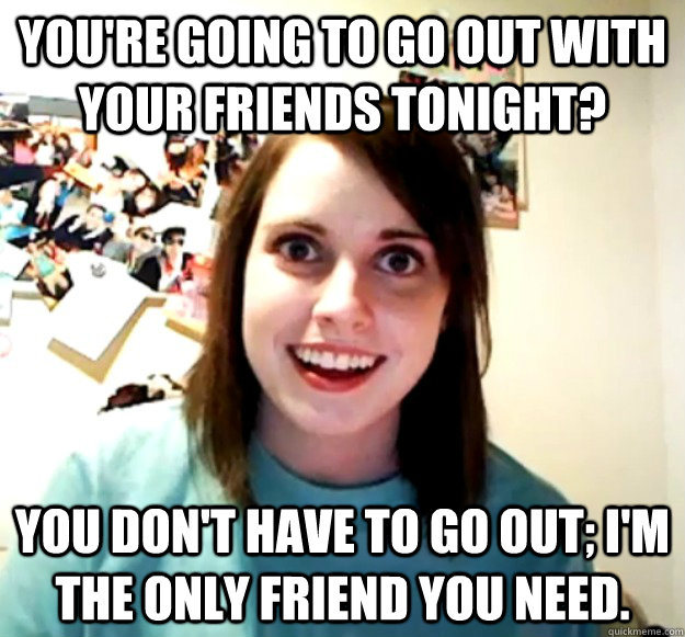 You're going to go out with your friends tonight? You don't have to go out; I'm the only friend you need.  Overly Attached Girlfriend