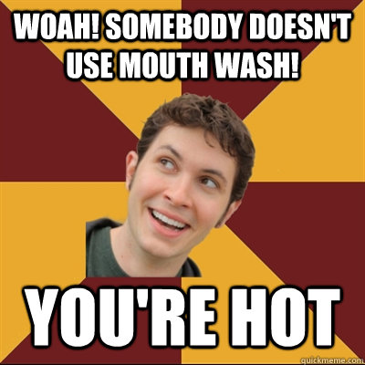 Woah! Somebody doesn't use mouth wash! you're hot  Tobuscus