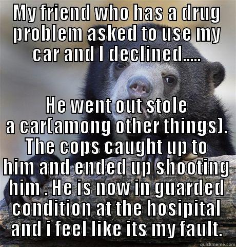 MY FRIEND WHO HAS A DRUG PROBLEM ASKED TO USE MY CAR AND I DECLINED..... HE WENT OUT STOLE A CAR(AMONG OTHER THINGS). THE COPS CAUGHT UP TO HIM AND ENDED UP SHOOTING HIM . HE IS NOW IN GUARDED CONDITION AT THE HOSIPITAL AND I FEEL LIKE ITS MY FAULT. Confession Bear