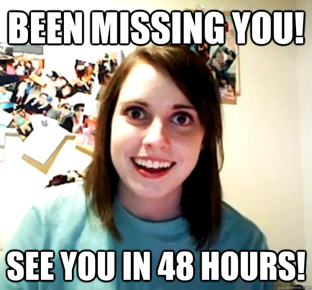 Been missing you! See you in 48 hours! - Been missing you! See you in 48 hours!  Overly Attached Girlfriend