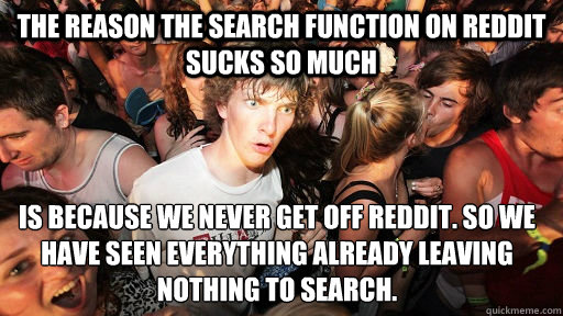 The reason the search function on reddit sucks so much is because we never get off reddit. so we have seen everything already leaving nothing to search.  Sudden Clarity Clarence