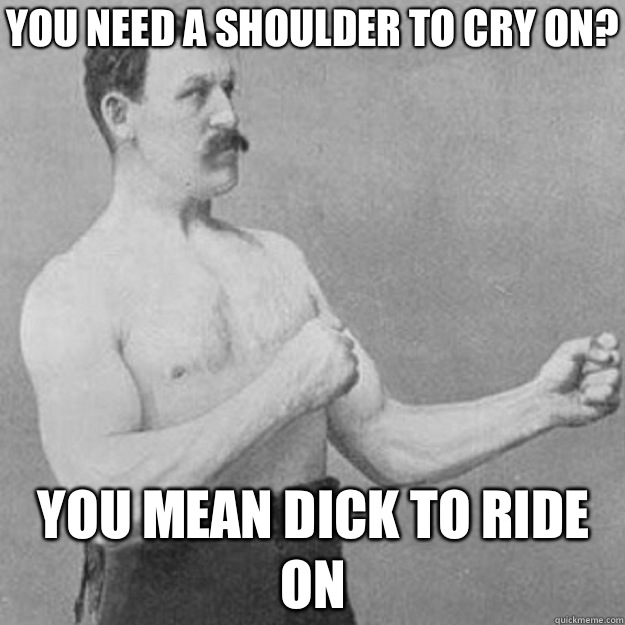You need a shoulder to cry on? You mean dick to ride on  overly manly man
