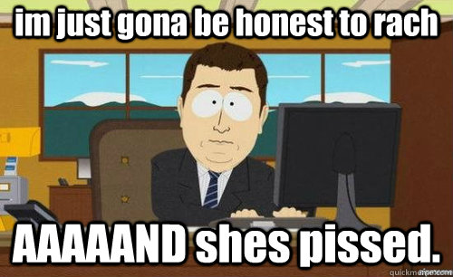 im just gona be honest to rach AAAAAND shes pissed.  anditsgone