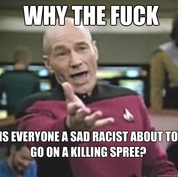 WHY THE FUCK Is everyone a sad racist about to go on a killing spree?  