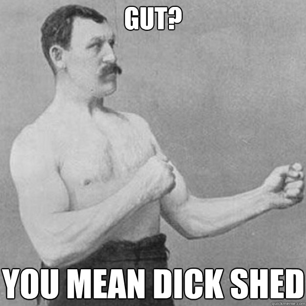 Gut? YOU MEAN Dick shed  overly manly man