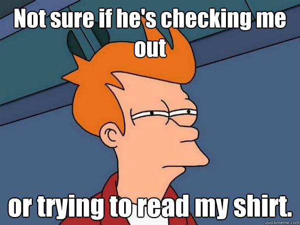 Not sure if he's checking me out or trying to read my shirt.  Futurama Fry