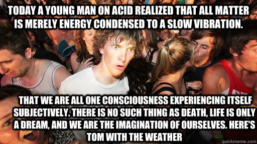 Today a young man on acid realized that all matter is merely energy condensed to a slow vibration.   That we are all one consciousness experiencing itself subjectively. There is no such thing as death, life is only a dream, and we are the imagination of o  Sudden Clarity Clarence
