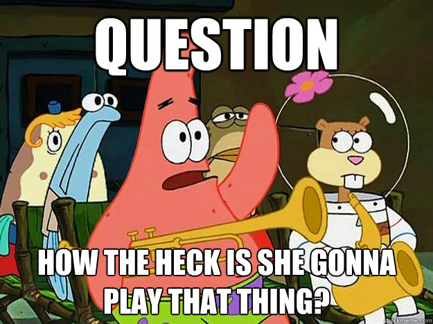 Question How the heck is she gonna play that thing?  Question Asking Patrick