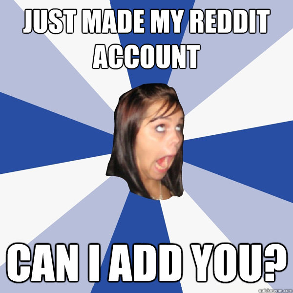 just made my reddit account can I add you?  Annoying Facebook Girl
