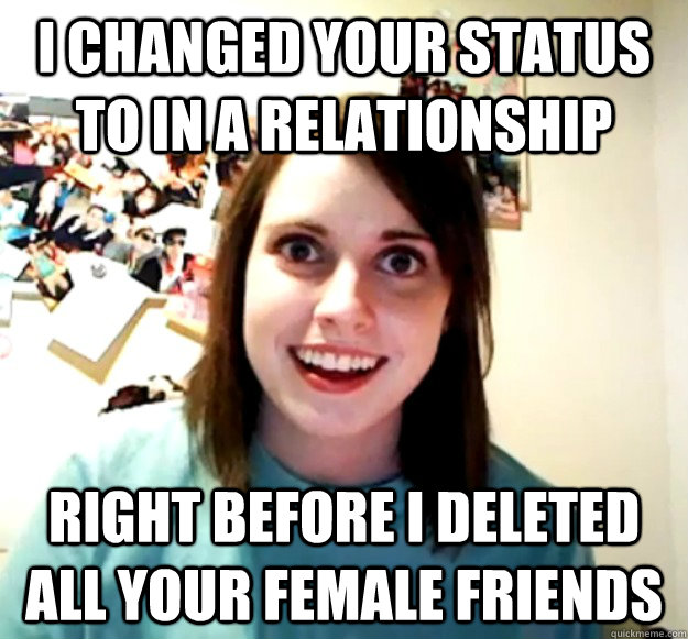 I changed your status to in a relationship right before i deleted all your female friends  Overly Attached Girlfriend