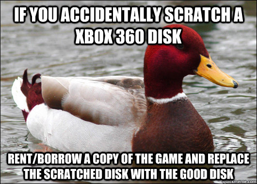 if you accidentally scratch a xbox 360 disk rent/borrow a copy of the game and replace the scratched disk with the good disk  Malicious Advice Mallard