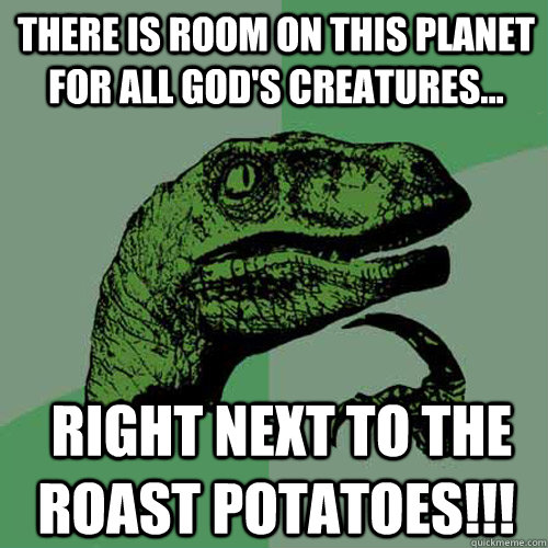 There is room on this planet for all god's creatures...  right next to the roast potatoes!!!  Philosoraptor