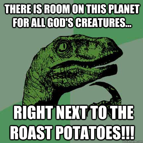 There is room on this planet for all god's creatures...  right next to the roast potatoes!!!  Philosoraptor