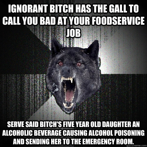 Ignorant bitch has the gall to call you bad at your foodservice job serve said bitch's five year old daughter an alcoholic beverage causing alcohol poisoning and sending her to the emergency room.   Insanity Wolf
