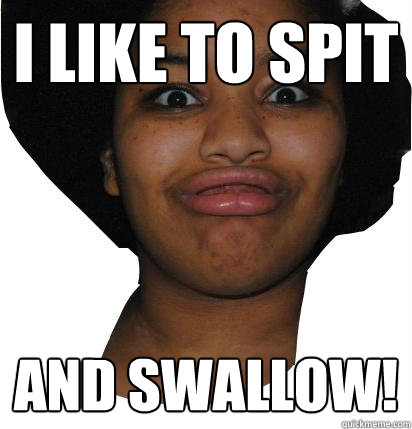 I LIKE TO SPIT AND SWALLOW!  