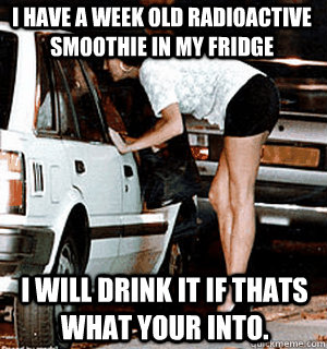 I have a week old radioactive smoothie in my fridge I will drink it if thats what your into.  Karma Whore
