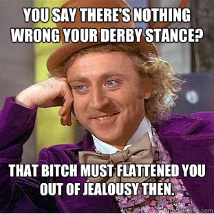 You say there's nothing wrong your Derby stance? That bitch must flattened you out of jealousy then.  Psychotic Willy Wonka