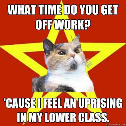 what time do you get off work? 'cause i feel an uprising in my lower class. - what time do you get off work? 'cause i feel an uprising in my lower class.  Lenin Cat