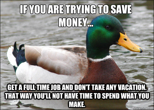 If you are trying to save money... Get a full time job and don't take any vacation.  That way you'll not have time to spend what you make.  Actual Advice Mallard