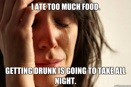 I ate too much food. Getting drunk is going to take all night.  First World Problems