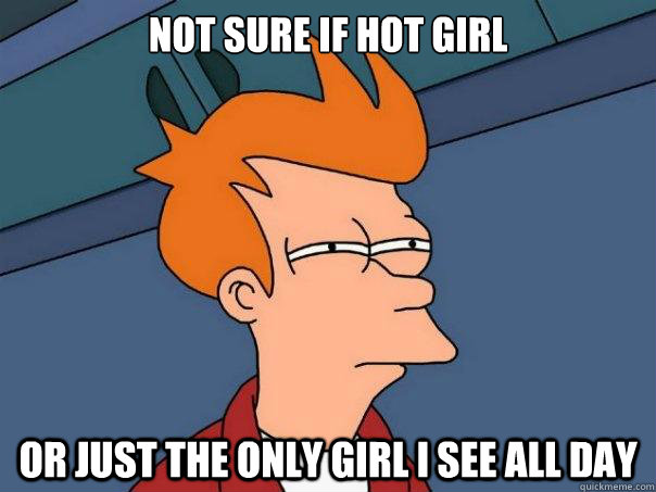 Not sure if hot girl or just the only girl I see all day  Futurama Fry