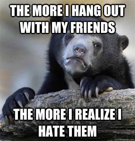 The more I hang out with my friends the more I realize i hate them  Confession Bear